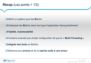 36Copyright © 2017 Capgemini. Tous droits réservés
CSD | Octobre 2017
Récap (Les points + 1/2)
Définit un pattern pour les Batchs
Embarquer les Batchs dans tout type d’application Spring facilement
Fiabilité, maintenabilité
Fonctions avancés par simple configuration tel que le « Multi-Threading »
Intégrée des tests au Batchs
Tolérance aux erreurs et de la reprise suite à une erreur
 
