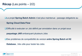 37Copyright © 2017 Capgemini. Tous droits réservés
CSD | Octobre 2017
Récap (Les points – 2/2)
Le projet Spring Batch Admin n’est plus maintenue : passage obligatoire au
Spring Cloud Data Flow
Difficulté à exécuter un Job définit par annotation dans un projet sous
paquetage JAR embarquant plusieurs Jobs
Des problèmes de compatibilité de version entre Spring Batch et H2
Database , très utile pour tester les Jobs
 