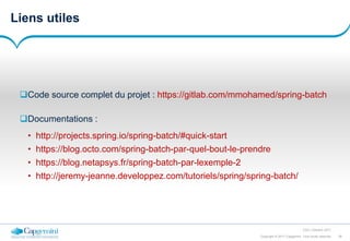 39Copyright © 2017 Capgemini. Tous droits réservés
CSD | Octobre 2017
Liens utiles
Code source complet du projet : https://gitlab.com/mmohamed/spring-batch
Documentations :
• http://projects.spring.io/spring-batch/#quick-start
• https://blog.octo.com/spring-batch-par-quel-bout-le-prendre
• https://blog.netapsys.fr/spring-batch-par-lexemple-2
• http://jeremy-jeanne.developpez.com/tutoriels/spring/spring-batch/
 