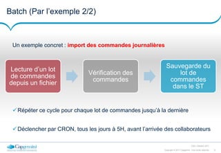 9Copyright © 2017 Capgemini. Tous droits réservés
CSD | Octobre 2017
Batch (Par l’exemple 2/2)
Un exemple concret : import des commandes journalières
Lecture d’un lot
de commandes
depuis un fichier
Vérification des
commandes
Sauvegarde du
lot de
commandes
dans le ST
Répéter ce cycle pour chaque lot de commandes jusqu’à la dernière
Déclencher par CRON, tous les jours à 5H, avant l’arrivée des collaborateurs
 