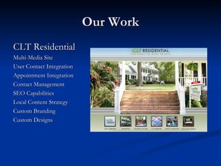 Our Work
CLT Residential
Multi-Media Site
User Contact Integration
Appointment Integration
Contact Management
SEO Capabilities
Local Content Strategy
Custom Branding
Custom Designs
 