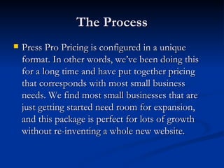 The Process
   Press Pro Pricing is configured in a unique
    format. In other words, we’ve been doing this
    for a long time and have put together pricing
    that corresponds with most small business
    needs. We find most small businesses that are
    just getting started need room for expansion,
    and this package is perfect for lots of growth
    without re-inventing a whole new website.
 