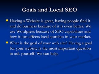 Goals and Local SEO
   Having a Website is great, having people find it
    and do business because of it is even better. We
    use Wordpress because of SEO capabilities and
    how it can effects local searches in your market.
   What is the goal of your web site? Having a goal
    for your website is the most important question
    to ask yourself. We can help.
 