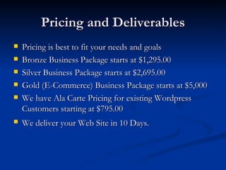Pricing and Deliverables
   Pricing is best to fit your needs and goals
   Bronze Business Package starts at $1,295.00
   Silver Business Package starts at $2,695.00
   Gold (E-Commerce) Business Package starts at $5,000
   We have Ala Carte Pricing for existing Wordpress
    Customers starting at $795.00
   We deliver your Web Site in 10 Days.
 