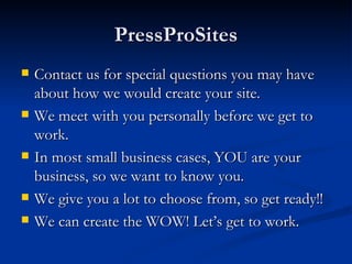 PressProSites
   Contact us for special questions you may have
    about how we would create your site.
   We meet with you personally before we get to
    work.
   In most small business cases, YOU are your
    business, so we want to know you.
   We give you a lot to choose from, so get ready!!
   We can create the WOW! Let’s get to work.
 