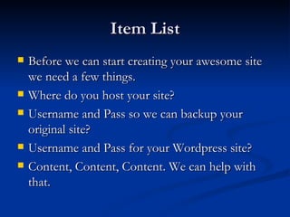 Item List
   Before we can start creating your awesome site
    we need a few things.
   Where do you host your site?
   Username and Pass so we can backup your
    original site?
   Username and Pass for your Wordpress site?
   Content, Content, Content. We can help with
    that.
 