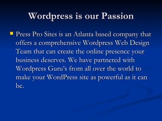 Wordpress is our Passion
   Press Pro Sites is an Atlanta based company that
    offers a comprehensive Wordpress Web Design
    Team that can create the online presence your
    business deserves. We have partnered with
    Wordpress Guru’s from all over the world to
    make your WordPress site as powerful as it can
    be.
 