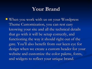 Your Brand
   When you work with us on your Wordpress
    Theme Customization, you can rest easy
    knowing your site and all the technical details
    that go with it will be setup correctly, and
    functioning the way it should right out of the
    gate. You’ll also benefit from our keen eye for
    design when we create a custom header for your
    website and customize the color palette, fonts,
    and widgets to reflect your unique brand.
 