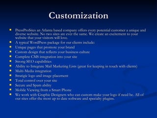 Customization
   PressProSites an Atlanta based company offers every potential customer a unique and
    diverse website. No two sites are ever the same. We create an excitement to your
    website that your visitors will love.
   A typical WordPress package for our clients include:
   Unique pages that promote your brand
   Custom design that reflects your business culture
   Complete CMS integration into your site
   Strong SEO capabilities
   Ability to Integrate Mail Marketing Lists (great for keeping in touch with clients)
   Multi-Media integration
   Stratigic logo and image placement
   Total control over your site
   Secure and Spam ability
   Mobile Viewing from a Smart Phone
   We work with Graphic Designers who can custom make your logo if need be. All of
    our sites offer the most up to date software and specialty plugins.
 