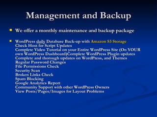 Management and Backup
   We offer a monthly maintenance and backup package
   WordPress daily Database Back-up with Amazon S3 Storage
    Check Host for Script Updates
    Complete Video Tutorial on your Entire WordPress Site (On YOUR
    own WordPress Dashboard)Complete WordPress Plugin updates
    Complete and thorough updates on WordPress, and Themes
    Regular Password Changes
    File Permissions Check
    Security Scan
    Broken Links Check
    Spam Blocking
    Google Analytics Report
    Community Support with other WordPress Owners
    View Posts/Pages/Images for Layout Problems
 