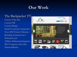 Our Work
The Backpacker TV
Custom Video Site
Custom CSS
Custom Design
Social Community Integration
Over 4000 Twitter Followers
Branding Awareness on a
National Level.
Affiliate Marketing Integration
SEO Competes with other
National Brands
 