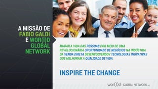 GLOBAL NETWORK PLC
MUDAR A VIDA DAS PESSOAS POR MEIO DE UMA
REVOLUCIONÁRIA OPORTUNIDADE DE NEGÓCIOS NA INDÚSTRIA
DA VENDA DIRETA DESENVOLVENDOV TECNOLOGIAS INOVATIVAS
QUE MELHORAM A QUALIDADE DE VIDA.
A MISSÃO DE
FABIO GALDI
E WOR(l)D
GLOBAL
NETWORK
INSPIRE THE CHANGE
 