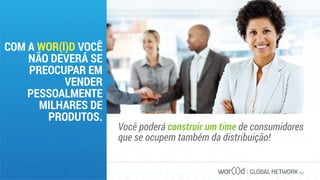 GLOBAL NETWORK PLC
COM A WOR(l)D VOCÊ
NÃO DEVERÁ SE
PREOCUPAR EM
VENDER
PESSOALMENTE
MILHARES DE
PRODUTOS.
Você poderá construir um time de consumidores
que se ocupem também da distribuição!
 