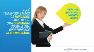 GLOBAL NETWORK PLC
VOCÊ
TEM EM SUAS MÃOS
OS MERCADOS
MAIS RICOS,
UMA COMPANHIA
SÓLIDA E UMA
OPORTUNIDADE
REVOLUCIONÁRIA
tudo isso
graças aos
produtos
únicos.
 