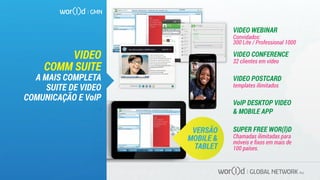VIDEO WEBINAR
Convidados:
300 Lite / Professional 1000
VIDEO CONFERENCE
32 clientes em vídeo
VIDEO POSTCARD
templates ilimitados
VoIP DESKTOP VIDEO
& MOBILE APP
SUPER FREE WOR(l)D
Chamadas ilimitadas para
móveis e ﬁxos em mais de
100 países.
VIDEO
COMM SUITE
A MAIS COMPLETA
SUITE DE VIDEO
COMUNICAÇÃO E VoIP
VIDEOWEBMEET
ARE
YOU READY
TO START YOUR
DIAMOND LIFE
TODAY?
VERSÃO
MOBILE &
TABLET
GLOBAL NETWORK PLC
VIDEOWEBMEET
ARE
YOU READY
TO START YOUR
DIAMOND LIFE
TODAY? Chat
Fabio Galdi
Fabio Galdi
Fabio Galdi
Fabio Galdi
Fabio Galdi
Fabio Galdi
Fabio Galdi
Robberto
Emiliano
Adriano Galdi
Vanessa La Stessa...
Roberto Apuzzo
Nicola
Ferdinando
Mario
Emiliano
connesso
99,99$
SoftSim or telephone number
Hide oﬄine contacts
with:
Fabio galdi
soft call recents multicall credit setup
yes
me
hello dear 10:33
me
yes 10:39
Fabio galdi
hello dear
how are you?
are you heare?
10:33
10:34
you are sending “filename.file” to Fabio Galdi
10:39annulla
New 530i available in all BMW stores
There’s never been a faster,
easier way to publish your videos
to the web than with Wor(l)d video postcards.
All you need is a webcam and an Internet
connection and start sharing your personal
video messages directly on the web
or any social network or send it via e-mail
whithout any attached ﬁles.
Choice from hundreds templates
or customize your message
with your own custom made template.
Share this video:
 