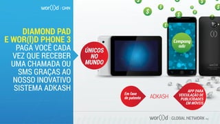GLOBAL NETWORK PLC
DIAMOND PAD
E WOR(l)D PHONE 3
PAGA VOCÊ CADA
VEZ QUE RECEBER
UMA CHAMADA OU
SMS GRAÇAS AO
NOSSO INOVATIVO
SISTEMA ADKASH
Em fase
de patente
APP PARA
VEICULAÇÃO DE
PUBLICIDADES
EM MÓVEIS
Compan�
adv
ÚNICOS
NO
MUNDO
 