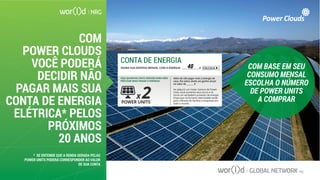 COM
POWER CLOUDS
VOCÊ PODERÁ
DECIDIR NÃO
PAGAR MAIS SUA
CONTA DE ENERGIA
ELÉTRICA* PELOS
PRÓXIMOS
20 ANOS
COM BASE EM SEU
CONSUMO MENSAL
ESCOLHA O NÚMERO
DE POWER UNITS
A COMPRAR
CONTA DE ENERGIA
VEJA QUANTAS UNITS SERVEM PARA NÃO
PRECISAR MAIS PAGAR A ENERGIA:
Além de não pagar mais a energia de
casa, lhe sobra ainda um ganho anual
no valor de _______ $
Ao adquirir um maior número de Power
Units, você aumenta seus lucros e se
torna um verdadeiro produtor de energia
limpa que irá fornecer eletricidade verde
para milhares de famílias e empresas em
todo o mundo.POWER UNITS
x 2
INSIRA SUA DESPESA MENSAL COM A ENERGIA: _______________$ CALCULA40
* SE ENTENDE QUE A RENDA GERADA PELAS
POWER UNITS PODERÁ CORRESPONDER AO VALOR
DE SUA CONTA
 