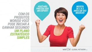 GLOBAL NETWORK PLC
COM OS
PRODUTOS
WOR(l)D VOCÊ
PODE INICIAR A
GANHAR SEGUINDO
UM PLANO
ESTRATÉGICO
SIMPLES
VOCÊ NÃO
PRECISA SER
UM EXPERT!
INVISTA
DE 2 A 5
ANOS EM SEU
NEGÓCIO!
 