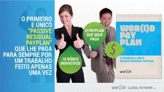 GLOBAL NETWORK PLC
O PRIMEIRO
E ÚNICO
“PASSIVE
RESIDUAL
PAYPLAN”
QUE LHE PAGA
PARA SEMPRE POR
UM TRABALHO
FEITO APENAS
UMA VEZ
10 BÔNUS
INOVATIVOS
O PAYPLAN
QUE MAIS
PAGA
O PRIMEIRO E ÚNICO
PASSIVE RESIDUAL PAYPLAN
 