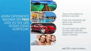 Pense como poderia ser
diferente a sua vida:
Poder fazer ﬁnalmente tudo
aquilo a que você está
renunciando.
Ter mais tempo para dedicar
aos seus entes queridos
assegurando a eles um futuro
seguro e tranquilo.
GLOBAL NETWORK PLC
AGORA EXPERIMENTE
IMAGINAR SER PAGO
CADA VEZ QUE UMA
DESSAS COISAS
ACONTEÇAM.
 