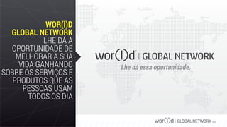 GLOBAL NETWORK PLC
WOR(l)D
GLOBAL NETWORK
LHE DÁ A
OPORTUNIDADE DE
MELHORAR A SUA
VIDA GANHANDO
SOBRE OS SERVIÇOS E
PRODUTOS QUE AS
PESSOAS USAM
TODOS OS DIA
Lhe dá essa oportunidade.
 