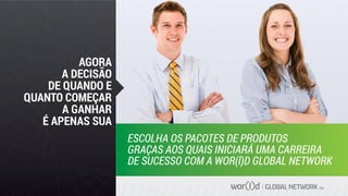 GLOBAL NETWORK PLC
AGORA
A DECISÃO
DE QUANDO E
QUANTO COMEÇAR
A GANHAR
É APENAS SUA
ESCOLHA OS PACOTES DE PRODUTOS
GRAÇAS AOS QUAIS INICIARÁ UMA CARREIRA
DE SUCESSO COM A WOR(l)D GLOBAL NETWORK
 