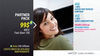 GLOBAL NETWORK PLC
Para comprar produtos WOR(l)D
com desconto.
45$
1 MÊS
VIDEO SUBSCRIPTION
45$
1 MÊS
SUPER FREE WOR(l)D
ILIMITADA
PROMO ESPECIAL
30 Golden Points
CUSTO ÚNICO DE AFILIADO
INDEPENDENTE
inclui 39$ Afﬁliate
PARTNER
PACK
99$
40CV
Fast Start 10$
 