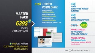 GLOBAL NETWORK PLC
310$
Para comprar produtos WOR(l)D
com desconto.
45$
390$
1 MÊS
VIDEO SUBSCRIPTION
45$
1 MÊS
SUPER FREE WOR(l)D
ILIMITADA
PROMO ESPECIAL
200 Golden Points
1 VIDEO
COMM SUITE
VIDEO WEBINAR
1,000 Convidados
VIDEO CONFERENCE
VIDEO POSTCARD
Templates ilimitados
VIDEO DESKTOP / MOBILE APP
CUSTO ÚNICO DE AFILIADO
INDEPENDENTE
MASTER
PACK
639$
inclui 39$ Afﬁliate
VIDEOWEBMEET
ARE
YOU READY
TO START YOUR
DIAMOND LIFE
TODAY?
Chat
Fabio Galdi
Fabio Galdi
Fabio Galdi
Fabio Galdi
Fabio Galdi
Fabio Galdi
Fabio Galdi
Robberto
Emiliano
Adriano Galdi
Vanessa La Stessa...
Roberto Apuzzo
Nicola
Ferdinando
Mario
Emiliano
connesso
$99,99
SoftSim or telephone number
Hide oﬄine contacts
with:
Fabio galdi
soft call recents multicall credit setup
yes
me
hello dear 10:33
me
yes 10:39
Fabio galdi
hello dear
how are you?
are you heare?
10:33
10:34
you are sending “ﬁlename.ﬁle” to Fabio Galdi
10:39annulla
New 530i available in all BMW stores
There’s never been a faster,
easier way to publish your videos
to the web than with Wor(l)d video postcards.
All you need is a webcam and an Internet
connection and start sharing your personal
video messages directly on the web
or any social network or send it via e-mail
whithout any attached ﬁles.
Choice from hundreds templates
or customize your message
with your own custom made template.
Share this video:
200$
PROMO ESPECIAL
10 VOUCHERS
AFFILIATE PACK 39$
32 Clientes em vídeo
250CV
Fast Start 120$
 