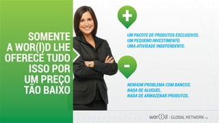 GLOBAL NETWORK PLC
SOMENTE
A WOR(l)D LHE
OFERECE TUDO
ISSO POR
UM PREÇO
TÃO BAIXO
UM PACOTE DE PRODUTOS EXCLUSIVOS.
UM PEQUENO INVESTIMENTO.
UMA ATIVIDADE INDEPENDENTE.
+
-
NENHUM PROBLEMA COM BANCOS.
NADA DE ALUGUEL.
NADA DE ARMAZENAR PRODUTOS.
 