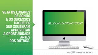 VEJA OS LUGARES
DE SONHO
E OS SUCESSOS
DAQUELES
QUE SOUBERAM
APROVEITAR
A OPORTUNIDADE
ANTES
DOS OUTROS.
GLOBAL NETWORK PLC
http://youtu.be/Wbsob10SQNY
 