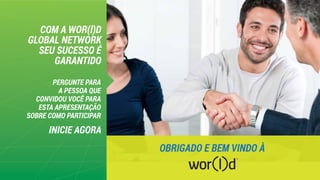 COM A WOR(l)D
GLOBAL NETWORK
SEU SUCESSO É
GARANTIDO
INICIE AGORA
PERGUNTE PARA
A PESSOA QUE
CONVIDOU VOCÊ PARA
ESTA APRESENTAÇÃO
SOBRE COMO PARTICIPAR
OBRIGADO E BEM VINDO À
 