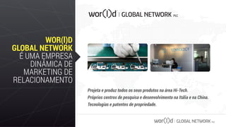 GLOBAL NETWORK PLC
WOR(l)D
GLOBAL NETWORK
É UMA EMPRESA
DINÂMICA DE
MARKETING DE
RELACIONAMENTO
Projeta e produz todos os seus produtos na área Hi-Tech.
Próprios centros de pesquisa e desenvolvimento na Itália e na China.
Tecnologias e patentes de propriedade.
 