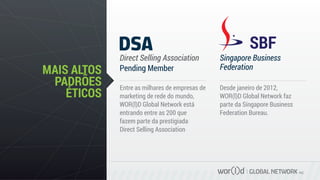 GLOBAL NETWORK PLC
MAIS ALTOS
PADRÕES
ÉTICOS
Direct Selling Association Singapore Business
FederationPending Member
Entre as milhares de empresas de
marketing de rede do mundo,
WOR(l)D Global Network está
entrando entre as 200 que
fazem parte da prestigiada
Direct Selling Association
Desde janeiro de 2012,
WOR(l)D Global Network faz
parte da Singapore Business
Federation Bureau.
 