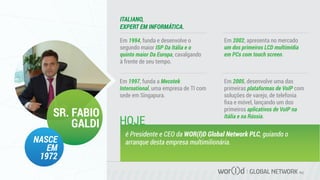 GLOBAL NETWORK PLC
Em 1994, funda e desenvolve o
segundo maior ISP Da Itália e o
quinto maior Da Europa, cavalgando
à frente de seu tempo.
ITALIANO,
EXPERT EM INFORMÁTICA.
SR. FABIO
GALDI
NASCE
EM
1972
Em 1997, funda a Mecotek
International, uma empresa de TI com
sede em Singapura.
Em 2002, apresenta no mercado
um dos primeiros LCD multimídia
em PCs com touch screen.
Em 2005, desenvolve uma das
primeiras plataformas de VoIP com
soluções de varejo, de telefonia
ﬁxa e móvel, lançando um dos
primeiros aplicativos de VoIP na
Itália e na Rússia.
é Presidente e CEO da WOR(l)D Global Network PLC, guiando o
arranque desta empresa multimilionária.
HOJE
 