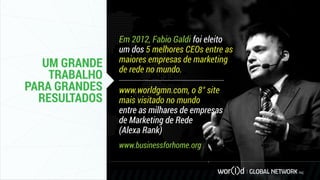 UM GRANDE
TRABALHO
PARA GRANDES
RESULTADOS
Em 2012, Fabio Galdi foi eleito
um dos 5 melhores CEOs entre as
maiores empresas de marketing
de rede no mundo.
www.worldgmn.com, o 8° site
mais visitado no mundo
entre as milhares de empresas
de Marketing de Rede
(Alexa Rank)
www.businessforhome.org
 