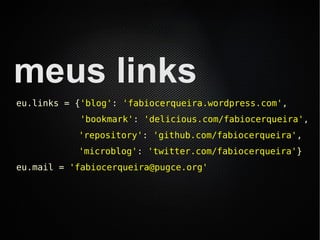 meus links
eu.links = {'blog': 'fabiocerqueira.wordpress.com',
           'bookmark': 'delicious.com/fabiocerqueira',
           'repository': 'github.com/fabiocerqueira',
           'microblog': 'twitter.com/fabiocerqueira'}
eu.mail = 'fabiocerqueira@pugce.org'
 