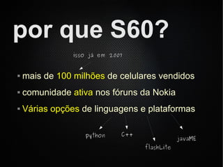 por que S60?
                isso já em 2007


   mais de 100 milhões de celulares vendidos
   comunidade ativa nos fóruns da Nokia
   Várias opções de linguagens e plataformas

                   python     C++
                                                javaME
                                    flashLite
 