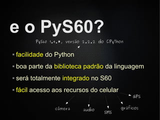 e o PyS60?
          PyS60 1.4.*, versão 2.2.2 do CPython


   facilidade do Python
   boa parte da biblioteca padrão da linguagem
   será totalmente integrado no S60
   fácil acesso aos recursos do celular
                                                 GPS

                 câmera      audio          gráficos
                                      SMS
 