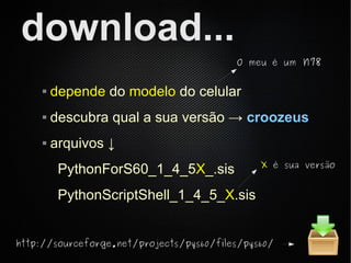 download...
                                          O meu é um   n78

        depende do modelo do celular
        descubra qual a sua versão → croozeus
        arquivos ↓
                                               X é sua versão
          PythonForS60_1_4_5X_.sis
          PythonScriptShell_1_4_5_X.sis


http://sourceforge.net/projects/pys60/files/pys60/
 