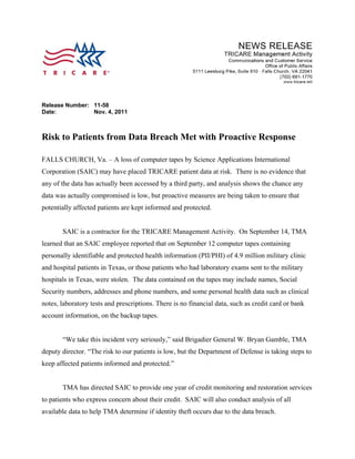 Release Number: 11-58
Date:           Nov. 4, 2011



Risk to Patients from Data Breach Met with Proactive Response

FALLS CHURCH, Va. – A loss of computer tapes by Science Applications International
Corporation (SAIC) may have placed TRICARE patient data at risk. There is no evidence that
any of the data has actually been accessed by a third party, and analysis shows the chance any
data was actually compromised is low, but proactive measures are being taken to ensure that
potentially affected patients are kept informed and protected.


       SAIC is a contractor for the TRICARE Management Activity. On September 14, TMA
learned that an SAIC employee reported that on September 12 computer tapes containing
personally identifiable and protected health information (PII/PHI) of 4.9 million military clinic
and hospital patients in Texas, or those patients who had laboratory exams sent to the military
hospitals in Texas, were stolen. The data contained on the tapes may include names, Social
Security numbers, addresses and phone numbers, and some personal health data such as clinical
notes, laboratory tests and prescriptions. There is no financial data, such as credit card or bank
account information, on the backup tapes.


       “We take this incident very seriously,” said Brigadier General W. Bryan Gamble, TMA
deputy director. “The risk to our patients is low, but the Department of Defense is taking steps to
keep affected patients informed and protected.”


       TMA has directed SAIC to provide one year of credit monitoring and restoration services
to patients who express concern about their credit. SAIC will also conduct analysis of all
available data to help TMA determine if identity theft occurs due to the data breach.
 