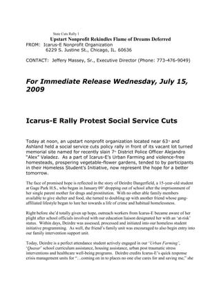 State Cuts Rally 1

Upstart Nonprofit Rekindles Flame of Dreams Deferred
FROM: Icarus-E Nonprofit Organization
6229 S. Justine St., Chicago, IL. 60636
CONTACT: Jeffery Massey, Sr., Executive Director (Phone: 773-476-9049)

For Immediate Release Wednesday, July 15,
2009

Icarus-E Rally Protest Social Service Cuts
Today at noon, an upstart nonprofit organization located near 63rd and
Ashland held a social service cuts policy rally in front of its vacant lot turned
memorial site named for recently slain 7th District Police Officer Alejandro
“Alex” Valadez. As a part of Icarus-E’s Urban Farming and violence-free
homesteads, prospering vegetable-flower gardens, tended to by participants
in their Homeless Student’s Initiative, now represent the hope for a better
tomorrow.
The face of promised hope is reflected in the story of Deirdre Dangerfield, a 15-year-old student
at Gage Park H.S., who began in January 09‟ dropping out of school after the imprisonment of
her single parent mother for drugs and prostitution. With no other able family members
available to give shelter and food, she turned to doubling up with another friend whose gangaffiliated lifestyle began to lure her towards a life of crime and habitual homelessness.
Right before she‟d totally given up hope, outreach workers from Icarus-E became aware of her
plight after school officials involved with our education liaison designated her with an „at-risk‟
status. Within days, Deirdre was assessed, processed and initiated into our homeless student
initiative programming. As well, the friend‟s family unit was encouraged to also begin entry into
our family intervention support unit.
Today, Deirdre is a perfect attendance student actively engaged in our „Urban Farming’,
„Quasar‟ school curriculum assistance, housing assistance, urban post traumatic stress
interventions and healthcare well-being programs. Deirdre credits Icarus-E‟s quick response
crisis management units for “…coming on in to places no one else cares for and saving me,” she

 