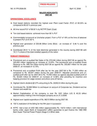 PRESS RELEASE

N0. 01:PR:2008-09:                                                          April 10, 2008

                                      MAJOR HIGHLIGHTS
                                          2007-08

OPERATIONAL EXCELLENCE

   Coal based stations recorded the highest ever Plant Load Factor (PLF) of 92.24% as
   compared to 89.43 % previous year

   All time record PLF of 98.02 % by NCTPP Dadri (Coal)

   Ten coal based stations achieved more than 90 % PLF

   Commendable turnaround at Unchahar project. From a PLF of 18% at the time of takeover
   to present PLF of 97.69 %

   Highest ever generation of 200.86 Billion Units (BUs) - an increase of 6.46 % over the
   previous year

   Contributed 28.51 % of the total electricity generated in the country during 2007-08 with
   19.11 % share of the total installed capacity of the nation

ROBUST FINANCIALS

   Provisional and un-audited Net Sales of Rs 370,046 million during 2007-08 as against Rs.
   325,952 million registering an increase of 13.53%. The provisional and un-audited Gross
   Revenue is Rs. 398,734 million during 2007-08 as against Rs. 353,807 million for the year
   2006-07, an increase of 12.70%.

   Provisional and un-audited Profit after tax for the year 2007-08 is Rs. 71,293 million as
   compared to Rs. 68,647 million during the year 2006-07. Adjusted provisional and un-
   audited profit after tax for 2007-08 is Rs. 74,056 million as against adjusted audited profit of
   Rs. 65,620 million for 2006-07, an increase of 12.86% after providing for incentive and
   keeping provision for wage revision and others (one off items).

   Highest interim dividend @ 27% amounting to Rs. 22262.8 million during the year.

   Contributed Rs. 56,898 Million to exchequer on account of Corporate tax, Dividend and tax
   thereon and wealth tax

   Market Capitalisation of the company is over Rs 1621 billion (US $ 40.33 billion
   approximately) making it the third largest company as on 31.3.2008.

   Highest ever capital expenditure of Rs. 86210 Million during 2007-08.

   100 % realization of the billing for the fifth year in succession

   NTPC tied a loan of USD 380 million (approximately Rs. 15272 million ) with international
   banks under Japan Bank of Cooperation (JBIC) guarantee to part finance the 1980 MW
   Barh Super Thermal Power Project (Stage I) in Bihar state
 