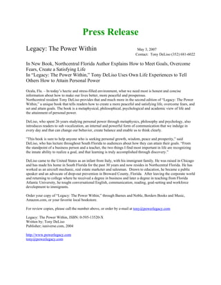Press Release
Legacy: The Power Within                                                  May 3, 2007
                                                                         Contact: Tony DeLiso (352) 681-6022

In New Book, Northcentral Florida Author Explains How to Meet Goals, Overcome
Fears, Create a Satisfying Life
In “Legacy: The Power Within,” Tony DeLiso Uses Own Life Experiences to Tell
Others How to Attain Personal Power

Ocala, Fla. – In today’s hectic and stress-filled environment, what we need most is honest and concise
information about how to make our lives better, more peaceful and prosperous.
Northcentral resident Tony DeLiso provides that and much more in the second edition of “Legacy: The Power
Within,” a unique book that tells readers how to create a more peaceful and satisfying life, overcome fears, and
set and attain goals. The book is a metaphysical, philosophical, psychological and academic view of life and
the attainment of personal power.

DeLiso, who spent 26 years studying personal power through metaphysics, philosophy and psychology, also
introduces readers to sub vocalization, an internal and powerful form of communication that we indulge in
every day and that can change our behavior, create balance and enable us to think clearly.

”This book is sure to help anyone who is seeking personal growth, wisdom, peace and prosperity,” said
DeLiso, who has lecture throughout South Florida to audiences about how they can attain their goals. “From
the standpoint of a business person and a teacher, the two things I find most important in life are recognizing
the innate ability to realize a goal, and that learning is truly accomplished through discovery.”

DeLiso came to the United States as an infant from Italy, with his immigrant family. He was raised in Chicago
and has made his home in South Florida for the past 30 years and now resides in Northcentral Florida. He has
worked as an aircraft mechanic, real estate marketer and salesman. Drawn to education, he became a public
speaker and an advocate of drop-out prevention in Broward County, Florida. After leaving the corporate world
and returning to college where he received a degree in business and later a degree in teaching from Florida
Atlantic University, he tought conversational English, communication, reading, goal-setting and workforce
development to immigrants.

Order your copy of “Legacy: The Power Within,” through Barnes and Noble, Borders Books and Music,
Amazon.com, or your favorite local bookstore.

For review copies, please call the number above, or order by e-mail at tony@powerlegacy.com

Legacy: The Power Within, ISBN: 0-595-13520-X
Written by; Tony DeLiso
Publisher; iuniverse.com, 2004

http://www.powerlegacy.com
tony@powerlegacy.com
 