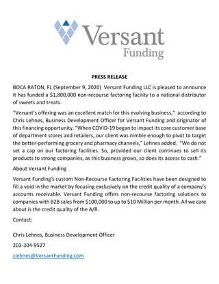 PRESS RELEASE
BOCA RATON, FL (September 9, 2020) Versant Funding LLC is pleased to announce
it has funded a $1,800,000 non-recourse factoring facility to a national distributor
of sweets and treats.
“Versant’s offering was an excellent match for this evolving business,“ according to
Chris Lehnes, Business Development Officer for Versant Funding and originator of
this financing opportunity. “When COVID-19 began to impact its core customer base
of department stores and retailers, our client was nimble enough to pivot to target
the better-performing grocery and pharmacy channels,” Lehnes added. “We do not
set a cap on our factoring facilities. So, provided our client continues to sell its
products to strong companies, as this business grows, so does its access to cash.”
About Versant Funding
Versant Funding's custom Non-Recourse Factoring Facilities have been designed to
fill a void in the market by focusing exclusively on the credit quality of a company's
accounts receivable. Versant Funding offers non-recourse factoring solutions to
companies with B2B sales from $100,000 to up to $10 Million per month. All we care
about is the credit quality of the A/R.
Contact:
Chris Lehnes, Business Development Officer
203-304-9527
clehnes@VersantFunding.com
 