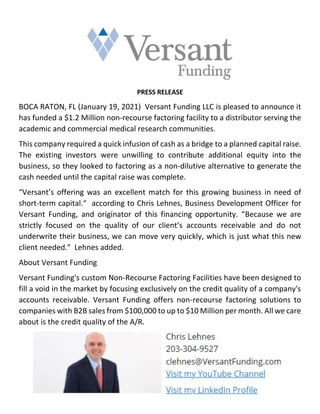 PRESS RELEASE
BOCA RATON, FL (January 19, 2021) Versant Funding LLC is pleased to announce it
has funded a $1.2 Million non-recourse factoring facility to a distributor serving the
academic and commercial medical research communities.
This company required a quick infusion of cash as a bridge to a planned capital raise.
The existing investors were unwilling to contribute additional equity into the
business, so they looked to factoring as a non-dilutive alternative to generate the
cash needed until the capital raise was complete.
“Versant’s offering was an excellent match for this growing business in need of
short-term capital.“ according to Chris Lehnes, Business Development Officer for
Versant Funding, and originator of this financing opportunity. “Because we are
strictly focused on the quality of our client’s accounts receivable and do not
underwrite their business, we can move very quickly, which is just what this new
client needed.” Lehnes added.
About Versant Funding
Versant Funding's custom Non-Recourse Factoring Facilities have been designed to
fill a void in the market by focusing exclusively on the credit quality of a company's
accounts receivable. Versant Funding offers non-recourse factoring solutions to
companies with B2B sales from $100,000 to up to $10 Million per month. All we care
about is the credit quality of the A/R.
 