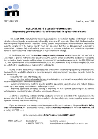 PRESS RELEASE                                                                            London, June 2011


                      NUCLEAR SAFETY & SECURITY SUMMIT 2011:
         Safeguarding your nuclear assets and operations in a post-Fukushima era


         11st March 2011. The Fukushima Daiichi Nuclear accident shook Japan, due to a combination of techni-
cal failures brought on by an earthquake followed by a tsunami. 25 years after Chernobyl, this latest nuclear
disaster urgently requires nuclear safety and security systems and practices to be reviewed at an international
level. The key players in the nuclear industry must now be certain that they are doing as much as they can to
protect their company, their sta and the environment, as pressure to tighten and standardise regulations
increases around the world, and new risks such as ‘nuclear terrorism’ emerge.

        In this context, IRN hosts the Nuclear Safety & Security Summit 2011 in Vienna on 27th and 28th of
September. To prevent further nuclear catastrophes, this summit brings together the most senior representa-
tives in Nuclear Safety, Security and Operations from the world’s leading Energy companies like EDF, EON, Enel,
TVO with regulators from the European Commission, ASN, JNES, WANO and many others to nd practical, feasi-
ble and e ective ways to enhance nuclear safety and security.

       During the two day summit, nuclear specialists will examine the changing regulatory landscape whilst
sharing e ective workable solutions to the most pressing safety and security questions currently facing the
nuclear industry.
       The event will be split into three parts:
       • Market overview and regulatory landscape, aimed at getting to grips with new regulations including a
focus on the European Commission’s stress test.
       • Systems management, involving disaster proofing operations against human and natural disaster,
enhancing power supply, ventilation and fuel storage systems.
       • Improving operational eﬃciency, looking at improving HR management, comparing risk assessment
techniques and examing the future of nuclear operational eﬃciency.

      At a time of uncertainty and rapid change, safety and security are at the top of the nuclear agenda. The
Nuclear Safety & Security Summit 2011 delivers realistic, e ective solutions to enhance nuclear systems man-
agement and drive operational eﬃciency.

         If you are interested in speaking, attending or partnership opportunities at this year’s Nuclear Safety
and Security Summit 2011 then contact Harriet O’Brien on harrieto@international-research-networks.com
or call on 0207 111 1615

                        All the information there: http://nuclearsummit2011.com/

     PRESS CONTACT:        Jessica Jonah                 Marketing Manager
                           + 44(0) 20 7600 5130          jessicaj@international-research-networks.com
 