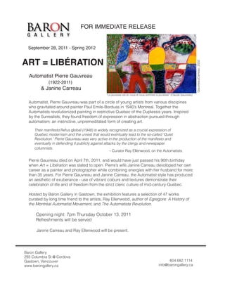 FOR IMMEDIATE RELEASE


  September 28, 2011 - Spring 2012


ART = LIBÉRATION




                                                                                                                          Gauvreau/Carreau 2002
  Automatist Pierre Gauvreau
             (1922-2011)
         & Janine Carreau
                                                 “La jeunesse est en nous et nous sommes la jeunesse” (Claude Gauvreau)

  Automatist, Pierre Gauvreau was part of a circle of young artists from various discipines
  who gravitated around painter Paul Emile-Borduas in 1940’s Montreal. Together the
  Automatists revolutionized painting in restrictive Quebec of the Duplessis years. Inspired
  by the Surrealists, they found freedom of expression in abstraction pursued through
  automatism: an instinctive, unpremeditated form of creating art.

     Their manifesto Refus global (1948) is widely recognized as a crucial expression of
     Quebec modernism and the unrest that would eventually lead to the so-called ‘Quiet
     Revolution.’ Pierre Gauvreau was very active in the production of the manifesto and
     eventually in defending it publicly against attacks by the clergy and newspaper
     columnists.
                                                     - Curator Ray Ellenwood, on the Automatists.

  Pierre Gauvreau died on April 7th, 2011, and would have just passed his 90th birthday
  when Art = Libération was slated to open. Pierre’s wife Janine Carreau devoloped her own
  career as a painter and photographer while combining energies with her husband for more
  than 35 years. For Pierre Gauvreau and Janine Carreau, the Automatist style has produced
  an aesthetic of exuberance - use of vibrant colours and textures demonstrate their
  celebration of life and of freedom from the strict cleric culture of mid-century Quebec.

  Hosted by Baron Gallery in Gastown, the exhibition features a selection of 47 works
  curated by long time friend to the artists, Ray Ellenwood, author of Egregore: A History of
  the Montréal Automatist Movement, and The Automatiste Revolution.

      Opening night: 7pm Thursday October 13, 2011
      Refreshments will be served

      Janine Carreau and Ray Ellenwood will be present.




Baron Gallery
293 Columbia St @ Cordova
Gastown, Vancouver                                                                               604.682.1114
www.barongallery.ca                                                                        info@barongallery.ca
 