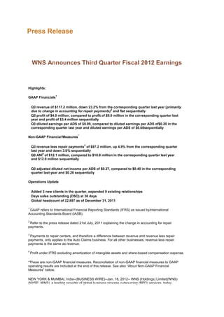 Press Release



     WNS Announces Third Quarter Fiscal 2012 Earnings



Highlights:

                    1
GAAP Financials

    Q3 revenue of $117.2 million, down 23.2% from the corresponding quarter last year (primarily
                                                        2
    due to change in accounting for repair payments) and flat sequentially
    Q3 profit of $4.0 million, compared to profit of $9.0 million in the corresponding quarter last
    year and profit of $3.4 million sequentially
    Q3 diluted earnings per ADS of $0.09, compared to diluted earnings per ADS of$0.20 in the
    corresponding quarter last year and diluted earnings per ADS of $0.08sequentially

                                  *
Non-GAAP Financial Measures

                                      3
    Q3 revenue less repair payments of $97.2 million, up 4.9% from the corresponding quarter
    last year and down 3.0% sequentially
           4
    Q3 ANI of $12.1 million, compared to $18.0 million in the corresponding quarter last year
    and $12.0 million sequentially

    Q3 adjusted diluted net income per ADS of $0.27, compared to $0.40 in the corresponding
    quarter last year and $0.26 sequentially

Operations Update

    Added 3 new clients in the quarter, expanded 9 existing relationships
    Days sales outstanding (DSO) at 36 days
    Global headcount of 22,697 as of December 31, 2011

1
 GAAP refers to International Financial Reporting Standards (IFRS) as issued byInternational
Accounting Standards Board (IASB).

2
 Refer to the press release dated 21st July, 2011 explaining the change in accounting for repair
payments.

3
 Payments to repair centers, and therefore a difference between revenue and revenue less repair
payments, only applies to the Auto Claims business. For all other businesses, revenue less repair
payments is the same as revenue.

4
    Profit under IFRS excluding amortization of intangible assets and share-based compensation expense.

*These are non-GAAP financial measures. Reconciliation of non-GAAP financial measures to GAAP
operating results are included at the end of this release. See also “About Non-GAAP Financial
Measures” below.

NEW YORK & MUMBAI, India--(BUSINESS WIRE)--Jan. 18, 2012-- WNS (Holdings) Limited(WNS)
(NYSE: WNS), a leading provider of global business process outsourcing (BPO) services, today
 