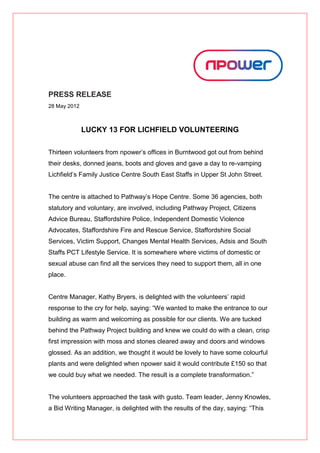 PRESS RELEASE
28 May 2012



              LUCKY 13 FOR LICHFIELD VOLUNTEERING

Thirteen volunteers from npower’s offices in Burntwood got out from behind
their desks, donned jeans, boots and gloves and gave a day to re-vamping
Lichfield’s Family Justice Centre South East Staffs in Upper St John Street.


The centre is attached to Pathway’s Hope Centre. Some 36 agencies, both
statutory and voluntary, are involved, including Pathway Project, Citizens
Advice Bureau, Staffordshire Police, Independent Domestic Violence
Advocates, Staffordshire Fire and Rescue Service, Staffordshire Social
Services, Victim Support, Changes Mental Health Services, Adsis and South
Staffs PCT Lifestyle Service. It is somewhere where victims of domestic or
sexual abuse can find all the services they need to support them, all in one
place.


Centre Manager, Kathy Bryers, is delighted with the volunteers’ rapid
response to the cry for help, saying: “We wanted to make the entrance to our
building as warm and welcoming as possible for our clients. We are tucked
behind the Pathway Project building and knew we could do with a clean, crisp
first impression with moss and stones cleared away and doors and windows
glossed. As an addition, we thought it would be lovely to have some colourful
plants and were delighted when npower said it would contribute £150 so that
we could buy what we needed. The result is a complete transformation.”


The volunteers approached the task with gusto. Team leader, Jenny Knowles,
a Bid Writing Manager, is delighted with the results of the day, saying: “This
 