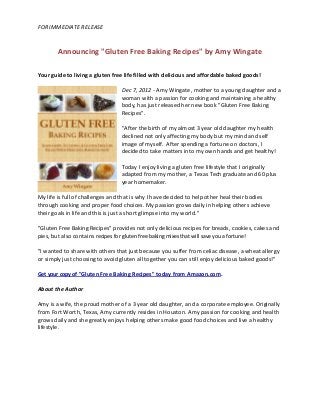 FOR IMMEDIATE RELEASE


        Announcing "Gluten Free Baking Recipes" by Amy Wingate

Your guide to living a gluten free life filled with delicious and affordable baked goods!

                                 Dec 7, 2012 - Amy Wingate, mother to a young daughter and a
                                 woman with a passion for cooking and maintaining a healthy
                                 body, has just released her new book "Gluten Free Baking
                                 Recipes".

                                 "After the birth of my almost 3 year old daughter my health
                                 declined not only affecting my body but my mind and self
                                 image of myself. After spending a fortune on doctors, I
                                 decided to take matters into my own hands and get healthy!

                                 Today I enjoy living a gluten free lifestyle that I originally
                                 adapted from my mother, a Texas Tech graduate and 60 plus
                                 year homemaker.

My life is full of challenges and that is why I have decided to help other heal their bodies
through cooking and proper food choices. My passion grows daily in helping others achieve
their goals in life and this is just a short glimpse into my world."

"Gluten Free Baking Recipes" provides not only delicious recipes for breads, cookies, cakes and
pies, but also contains recipes for gluten free baking mixes that will save you a fortune!

"I wanted to share with others that just because you suffer from celiac disease, a wheat allergy
or simply just choosing to avoid gluten all together you can still enjoy delicious baked goods!"

Get your copy of "Gluten Free Baking Recipes" today from Amazon.com.

About the Author

Amy is a wife, the proud mother of a 3 year old daughter, and a corporate employee. Originally
from Fort Worth, Texas, Amy currently resides in Houston. Amy passion for cooking and health
grows daily and she greatly enjoys helping others make good food choices and live a healthy
lifestyle.
 